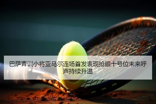 巴萨青训小将亚马尔连场首发表现抢眼十号位未来呼声持续升温