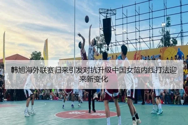 韩旭海外联赛归来引发对抗升级中国女篮内线打法迎来新变化